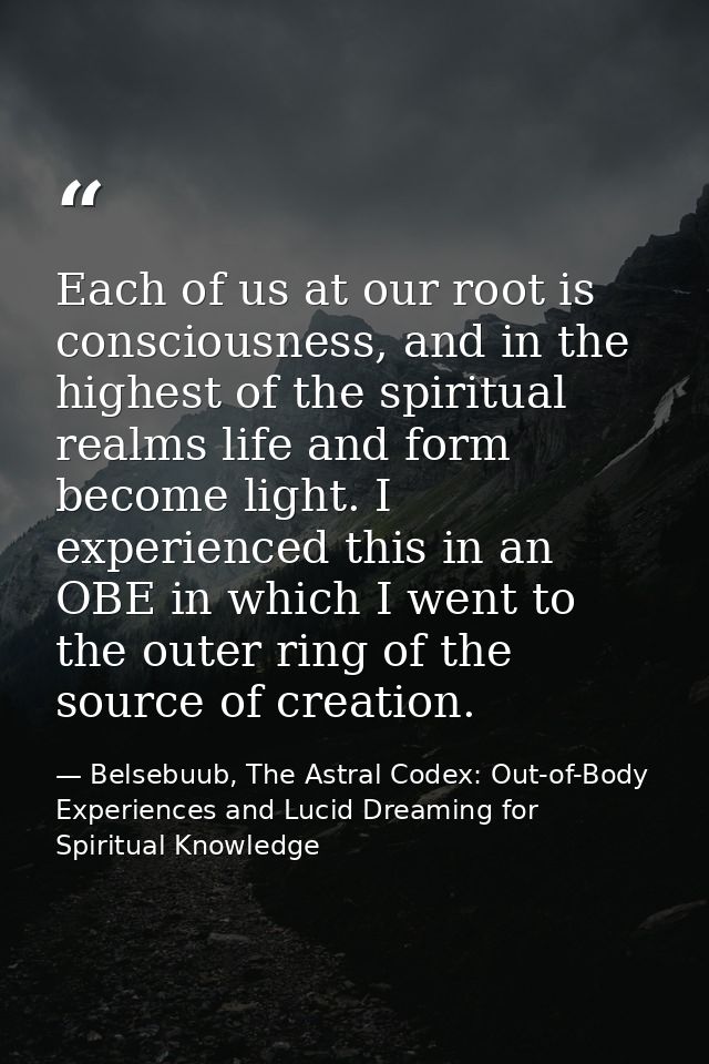 Each of us at our root is consciousness, and in the highest of the spiritual realms life and form become light. I experi — Belsebuub, The Astral Codex: Out-of-Body Experiences and Lucid Dreaming for Spiritual Knowledge