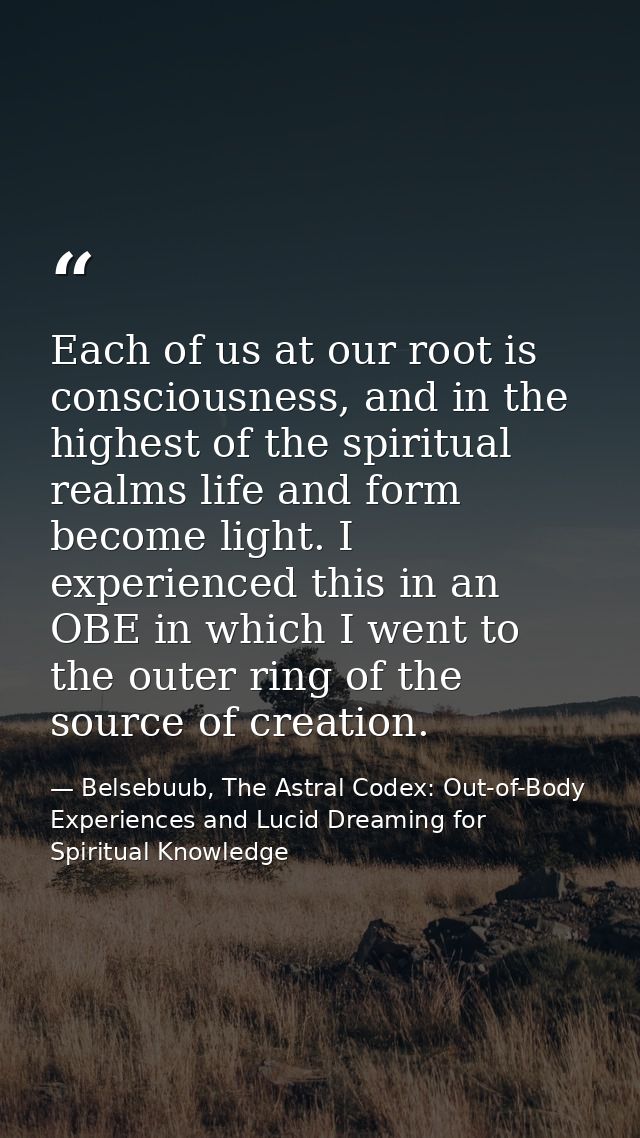 Each of us at our root is consciousness, and in the highest of the spiritual realms life and form become light. I experi — Belsebuub, The Astral Codex: Out-of-Body Experiences and Lucid Dreaming for Spiritual Knowledge