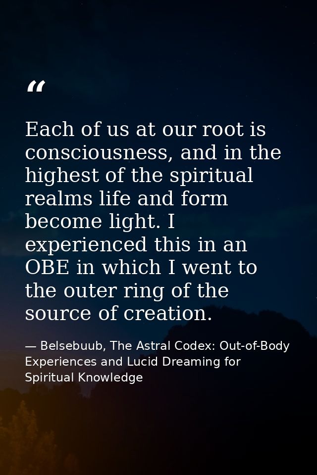 Each of us at our root is consciousness, and in the highest of the spiritual realms life and form become light. I experi — Belsebuub, The Astral Codex: Out-of-Body Experiences and Lucid Dreaming for Spiritual Knowledge