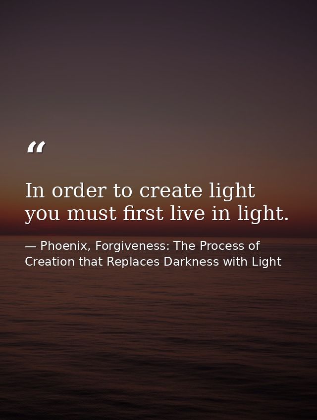 In order to create light you must first live in light. — Phoenix, Forgiveness: The Process of Creation that Replaces Darkness with Light