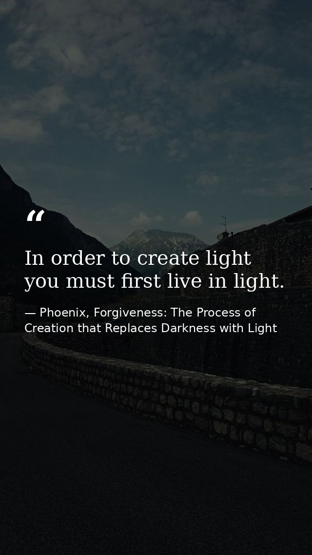 In order to create light you must first live in light. — Phoenix, Forgiveness: The Process of Creation that Replaces Darkness with Light