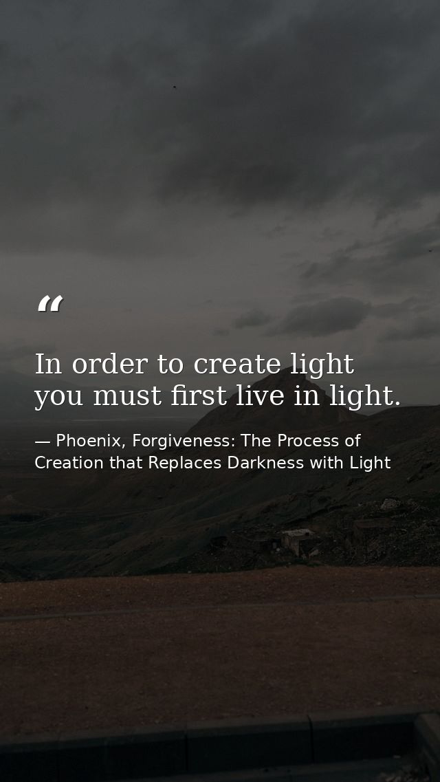 In order to create light you must first live in light. — Phoenix, Forgiveness: The Process of Creation that Replaces Darkness with Light