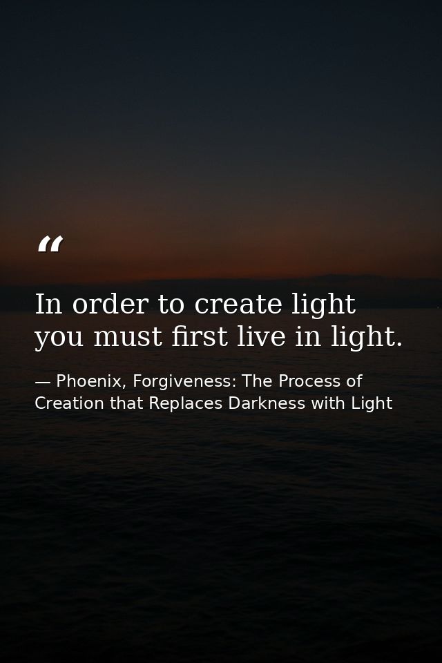 In order to create light you must first live in light. — Phoenix, Forgiveness: The Process of Creation that Replaces Darkness with Light