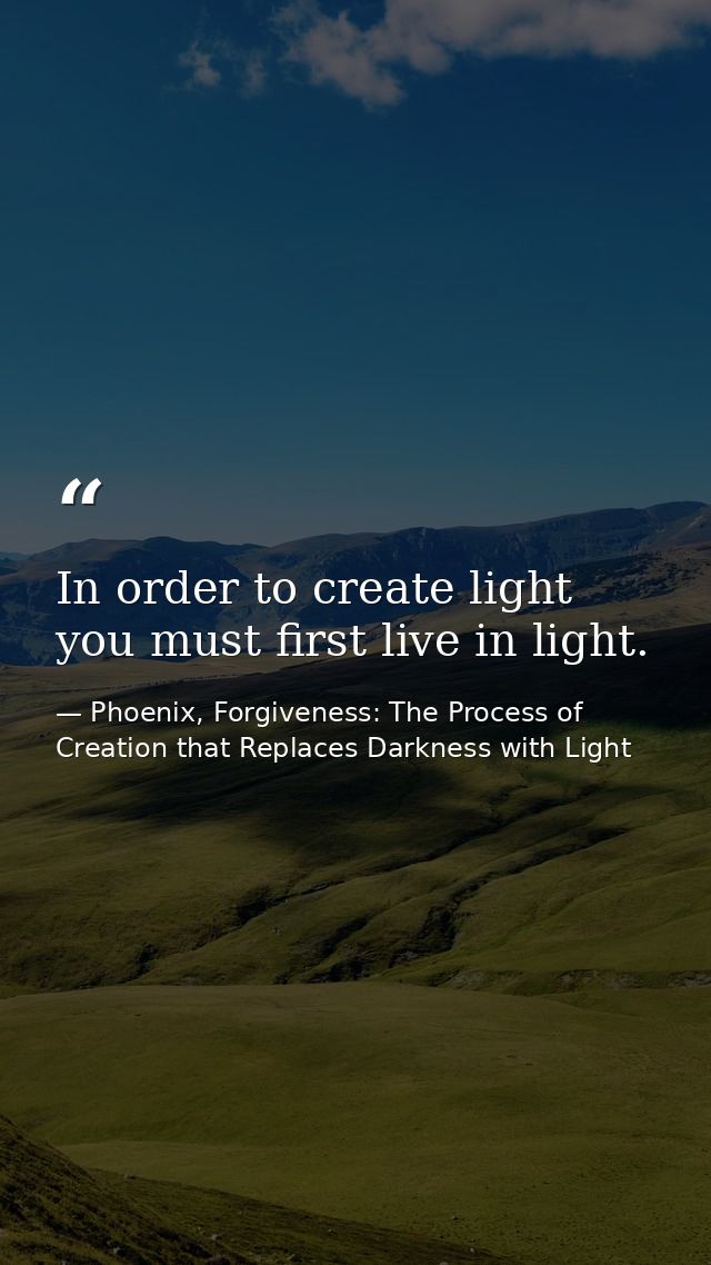In order to create light you must first live in light. — Phoenix, Forgiveness: The Process of Creation that Replaces Darkness with Light