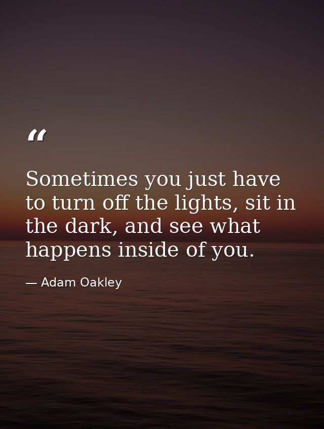 Sometimes you just have to turn off the lights, sit in the dark, and see what happens inside of you. — Adam Oakley