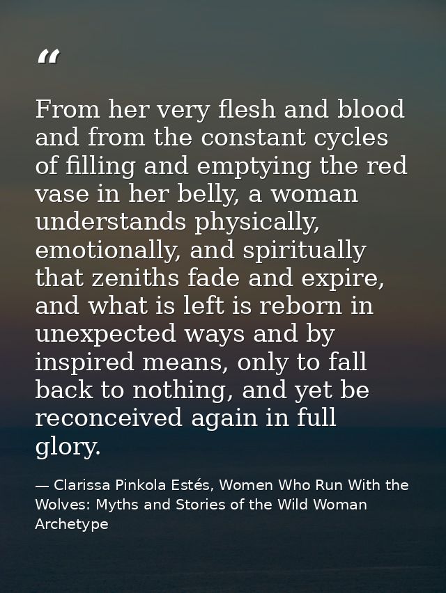 From her very flesh and blood and from the constant cycles of filling and emptying the red vase in her belly, a woman un — Clarissa Pinkola Estés, Women Who Run With the Wolves: Myths and Stories of the Wild Woman Archetype