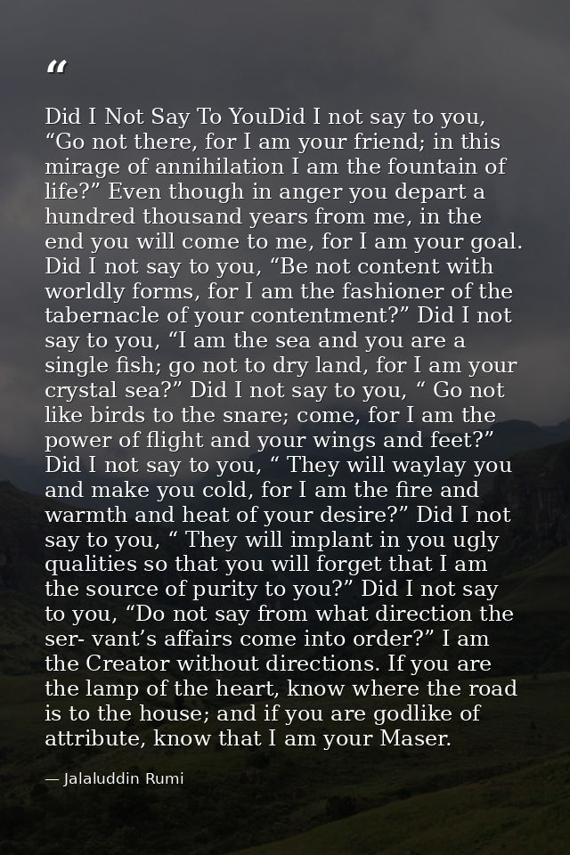 Did I Not Say To YouDid I not say to you, “Go not there, for I am your friend; in this mirage of annihilation I am the f — Jalaluddin Rumi