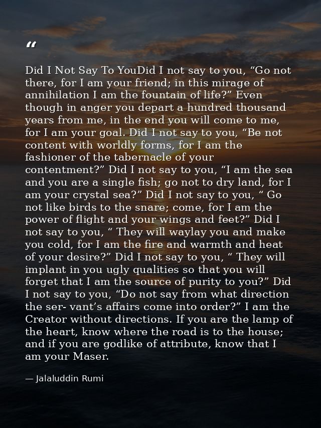 Did I Not Say To YouDid I not say to you, “Go not there, for I am your friend; in this mirage of annihilation I am the f — Jalaluddin Rumi
