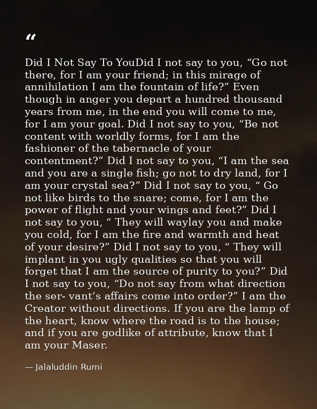Did I Not Say To YouDid I not say to you, “Go not there, for I am your friend; in this mirage of annihilation I am the f — Jalaluddin Rumi