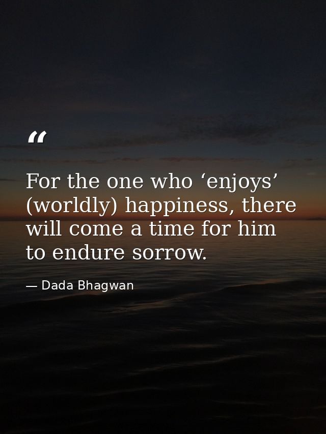 For the one who ‘enjoys’ (worldly) happiness, there will come a time for him to endure sorrow. — Dada Bhagwan