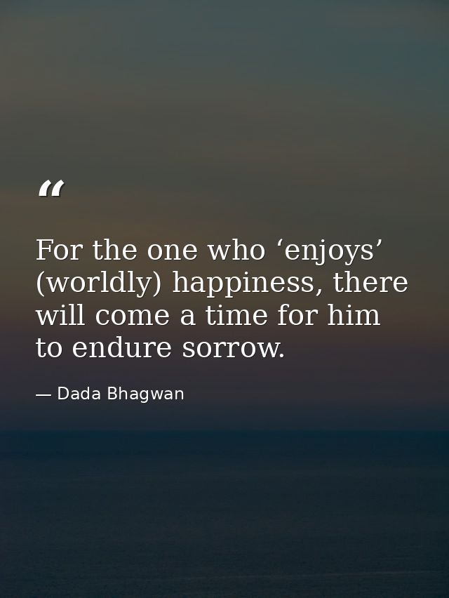 For the one who ‘enjoys’ (worldly) happiness, there will come a time for him to endure sorrow. — Dada Bhagwan