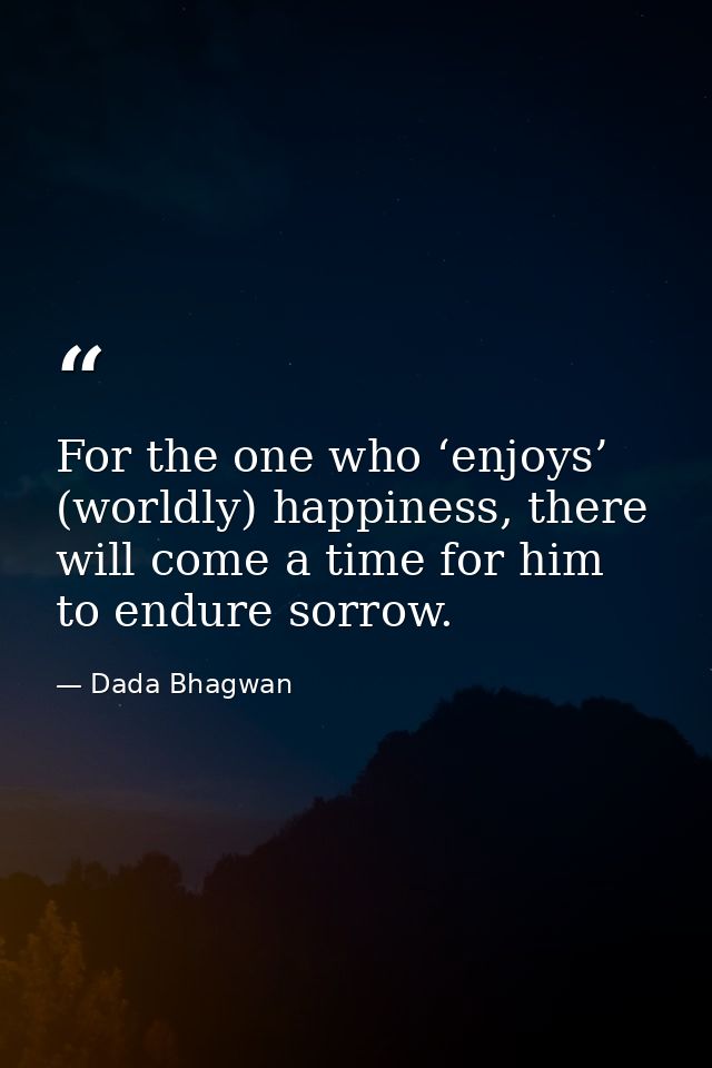 For the one who ‘enjoys’ (worldly) happiness, there will come a time for him to endure sorrow. — Dada Bhagwan