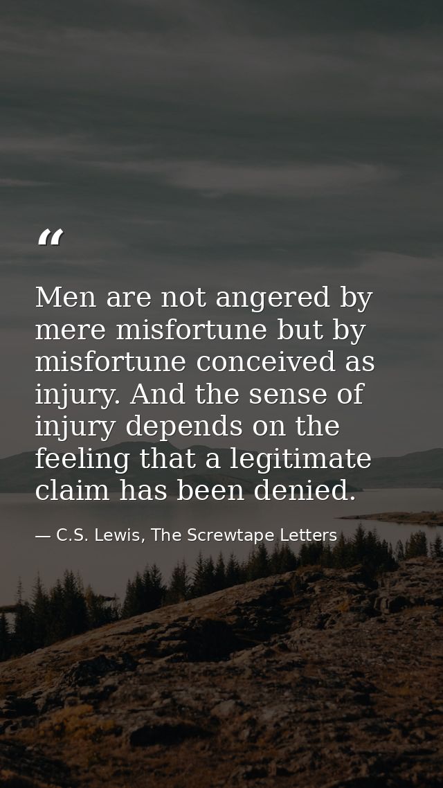 Men are not angered by mere misfortune but by misfortune conceived as injury. And the sense of injury depends on the fee — C.S. Lewis, The Screwtape Letters