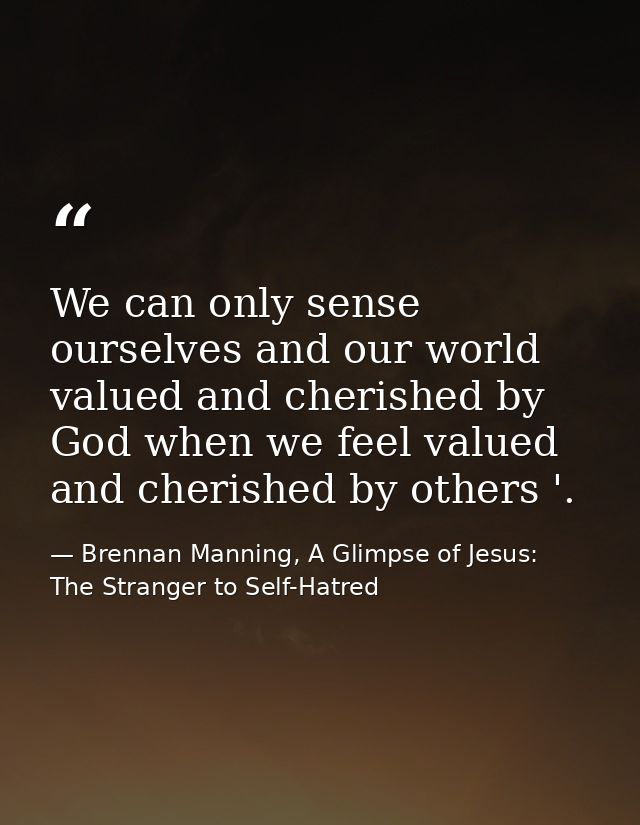 We can only sense ourselves and our world valued and cherished by God when we feel valued and cherished by others '. — Brennan Manning, A Glimpse of Jesus: The Stranger to Self-Hatred