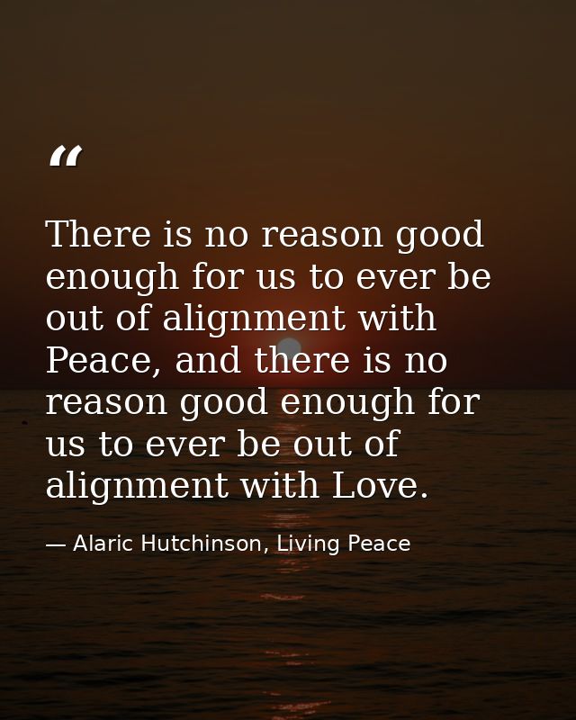 There is no reason good enough for us to ever be out of alignment with Peace, and there is no reason good enough for us  — Alaric Hutchinson, Living Peace