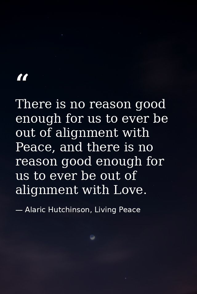 There is no reason good enough for us to ever be out of alignment with Peace, and there is no reason good enough for us  — Alaric Hutchinson, Living Peace