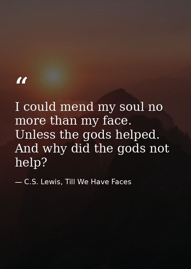 I could mend my soul no more than my face. Unless the gods helped. And why did the gods not help? — C.S. Lewis, Till We Have Faces