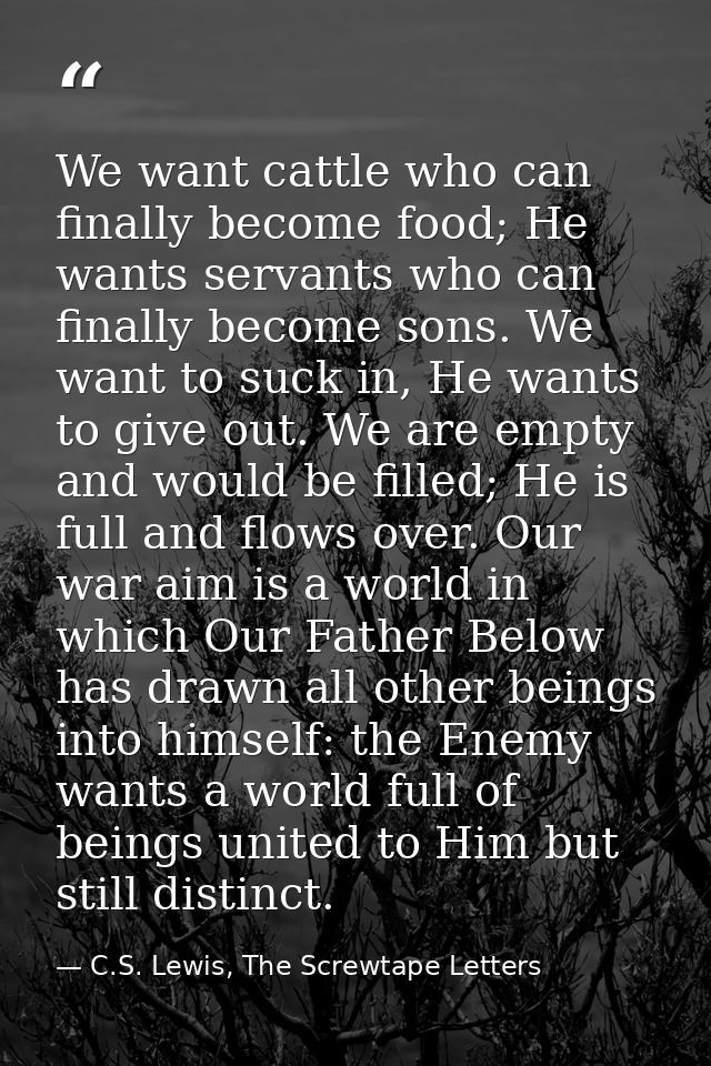 We want cattle who can finally become food; He wants servants who can finally become sons. We want to suck in, He wants  — C.S. Lewis, The Screwtape Letters