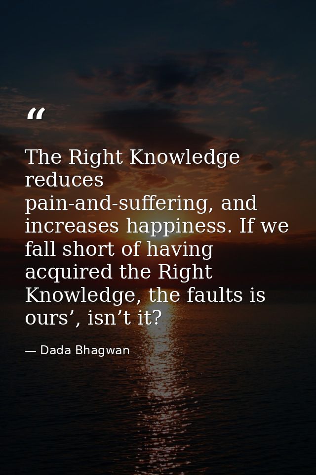 The Right Knowledge reduces pain-and-suffering, and increases happiness. If we fall short of having acquired the Right K — Dada Bhagwan
