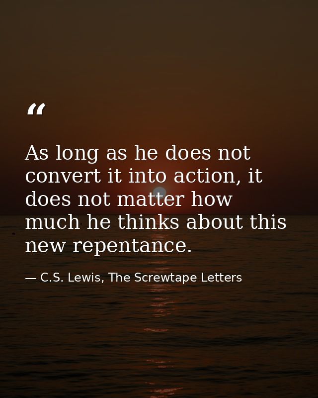 As long as he does not convert it into action, it does not matter how much he thinks about this new repentance. — C.S. Lewis, The Screwtape Letters