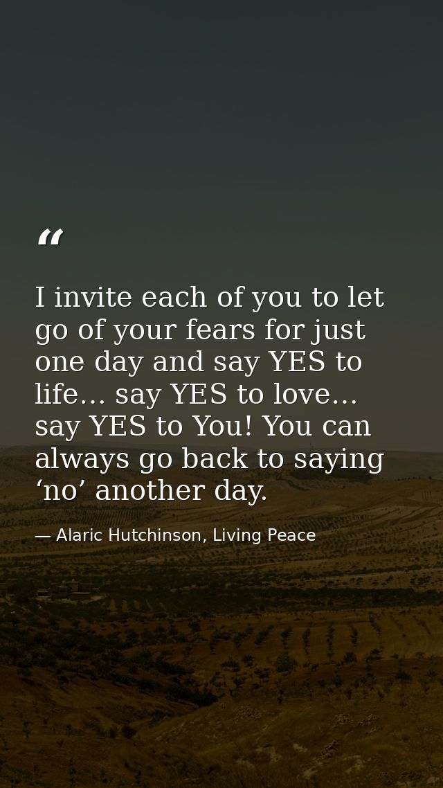 I invite each of you to let go of your fears for just one day and say YES to life… say YES to love… say YES to You! You  — Alaric Hutchinson, Living Peace