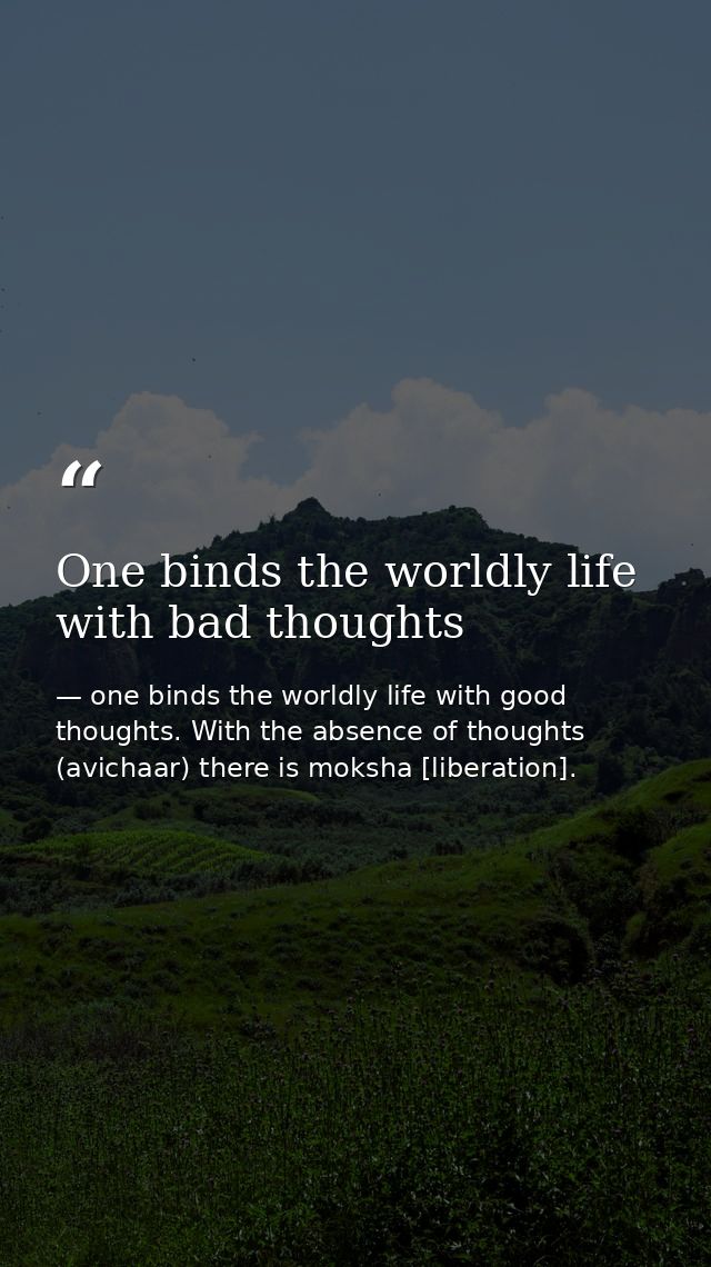 One binds the worldly life with bad thoughts — one binds the worldly life with good thoughts. With the absence of thoughts (avichaar) there is moksha [liberation].