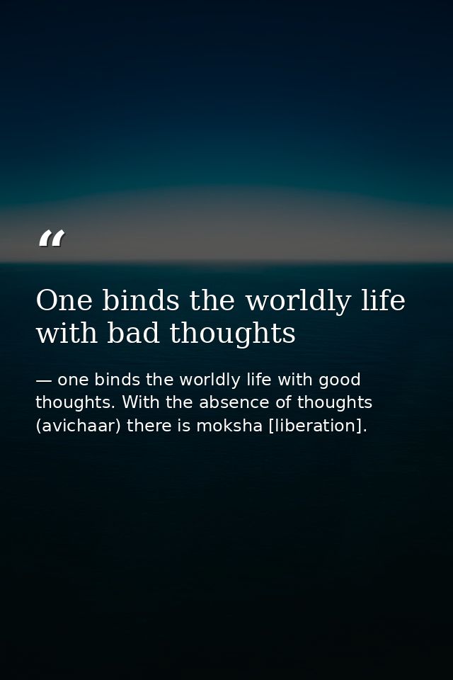 One binds the worldly life with bad thoughts — one binds the worldly life with good thoughts. With the absence of thoughts (avichaar) there is moksha [liberation].