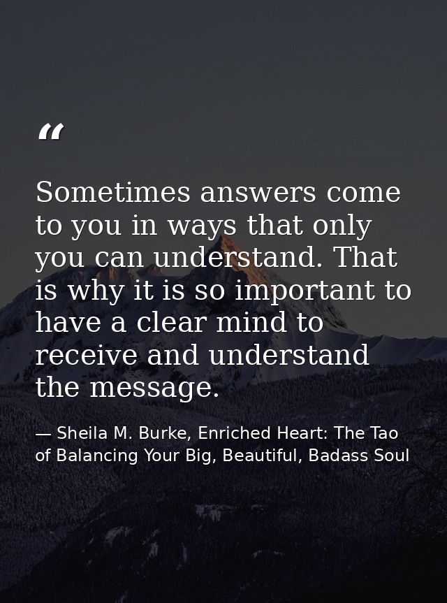 Sometimes answers come to you in ways that only you can understand. That is why it is so important to have a clear mind  — Sheila M. Burke, Enriched Heart: The Tao of Balancing Your Big, Beautiful, Badass Soul