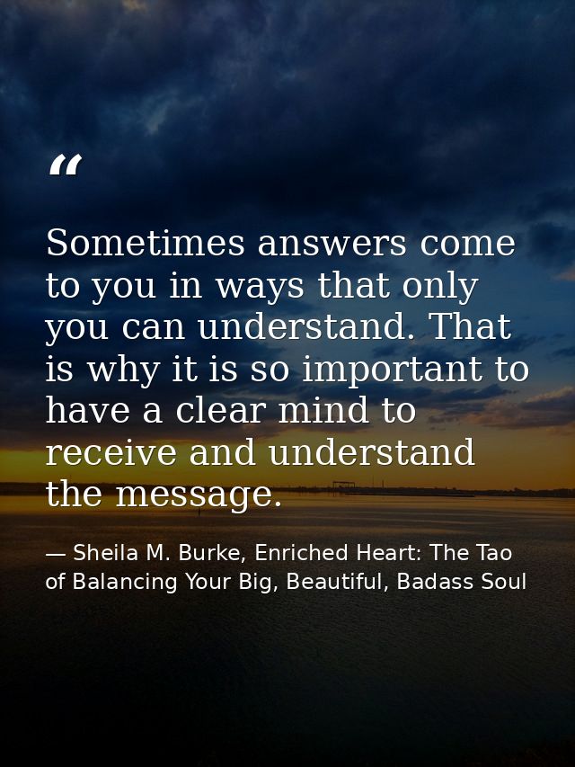 Sometimes answers come to you in ways that only you can understand. That is why it is so important to have a clear mind  — Sheila M. Burke, Enriched Heart: The Tao of Balancing Your Big, Beautiful, Badass Soul
