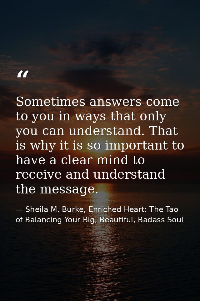 Sometimes answers come to you in ways that only you can understand. That is why it is so important to have a clear mind  — Sheila M. Burke, Enriched Heart: The Tao of Balancing Your Big, Beautiful, Badass Soul