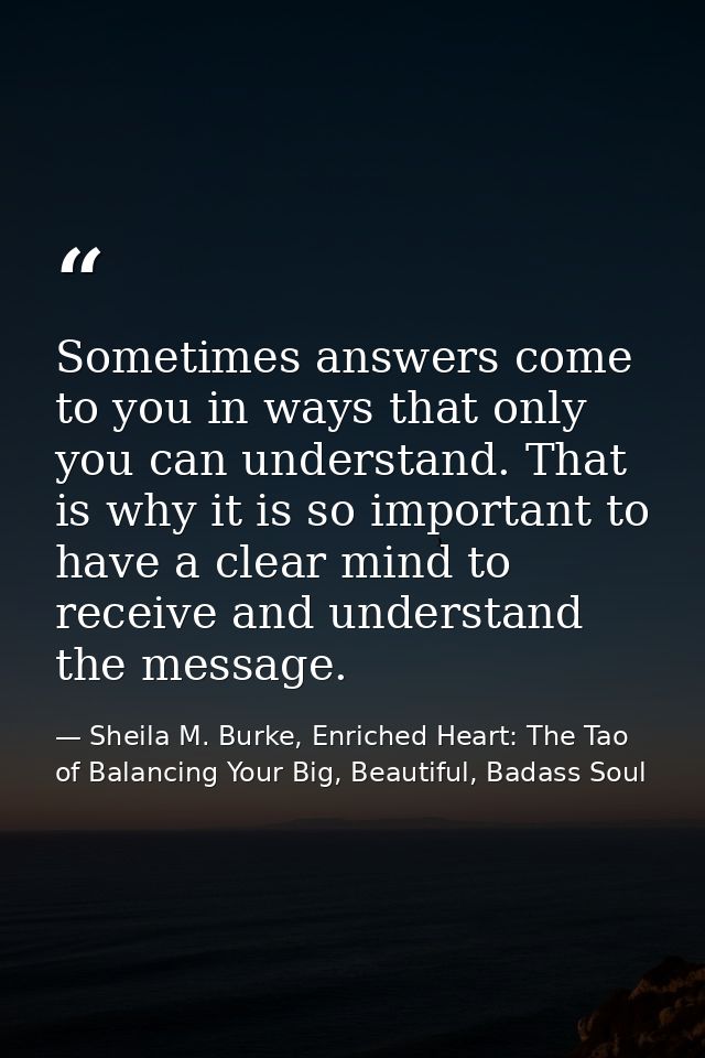 Sometimes answers come to you in ways that only you can understand. That is why it is so important to have a clear mind  — Sheila M. Burke, Enriched Heart: The Tao of Balancing Your Big, Beautiful, Badass Soul