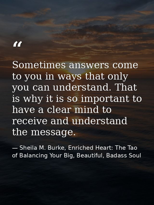 Sometimes answers come to you in ways that only you can understand. That is why it is so important to have a clear mind  — Sheila M. Burke, Enriched Heart: The Tao of Balancing Your Big, Beautiful, Badass Soul