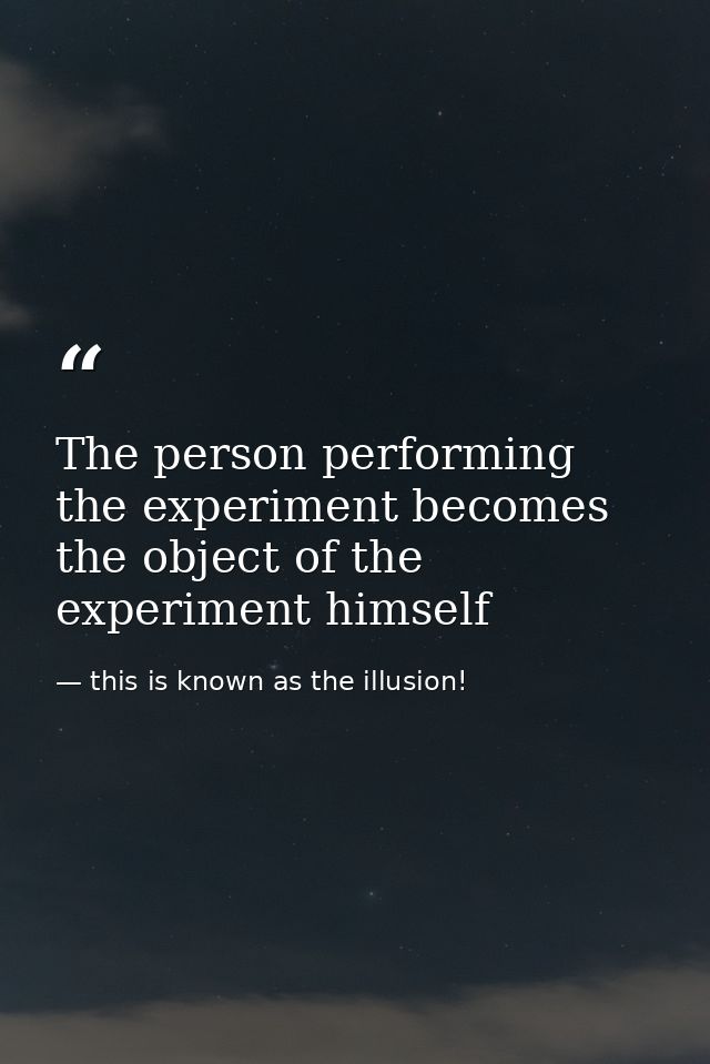 The person performing the experiment becomes the object of the experiment himself — this is known as the illusion!