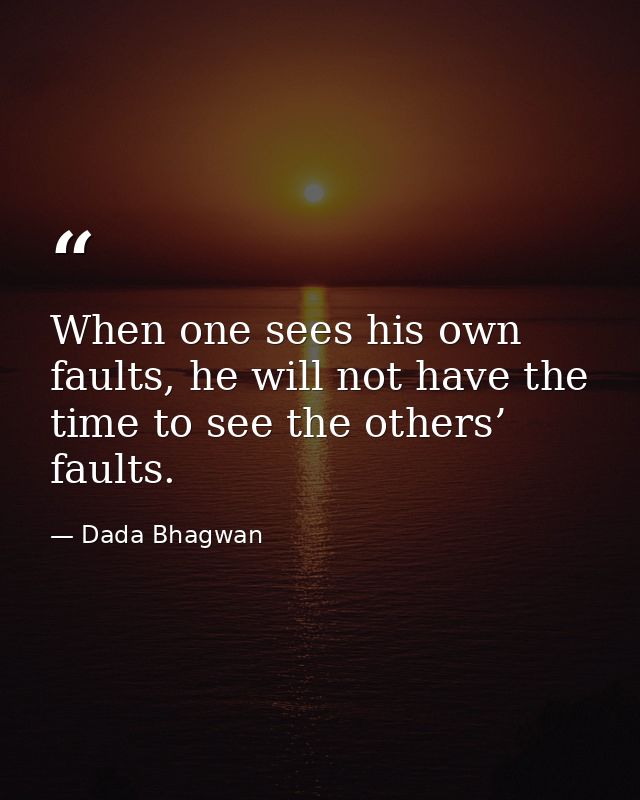 When one sees his own faults, he will not have the time to see the others’ faults. — Dada Bhagwan