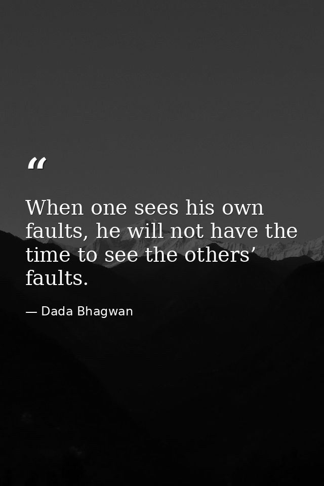 When one sees his own faults, he will not have the time to see the others’ faults. — Dada Bhagwan