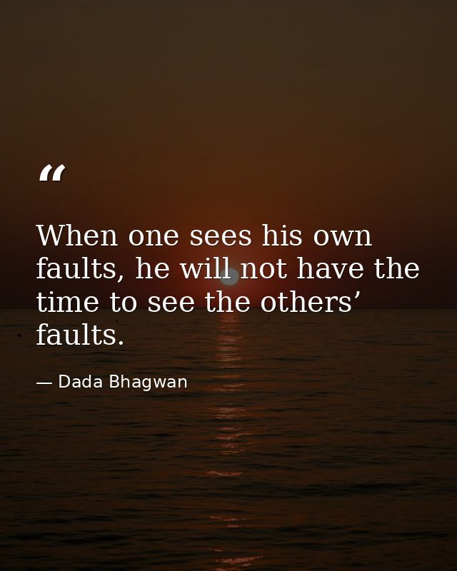 When one sees his own faults, he will not have the time to see the others’ faults. — Dada Bhagwan