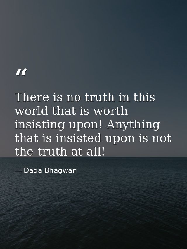 There is no truth in this world that is worth insisting upon! Anything that is insisted upon is not the truth at all! — Dada Bhagwan