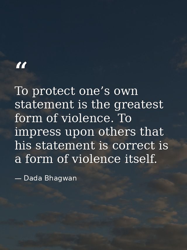To protect one’s own statement is the greatest form of violence. To impress upon others that his statement is correct is — Dada Bhagwan