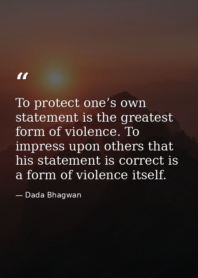 To protect one’s own statement is the greatest form of violence. To impress upon others that his statement is correct is — Dada Bhagwan