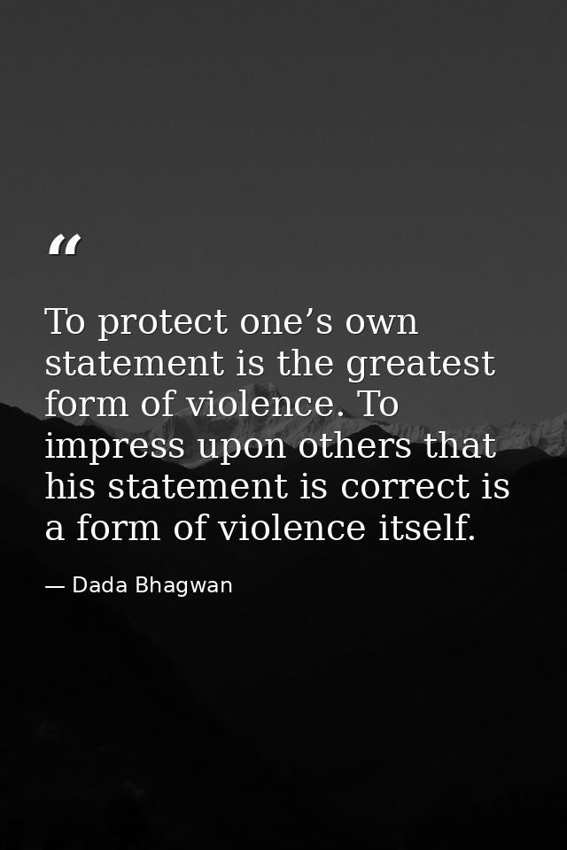 To protect one’s own statement is the greatest form of violence. To impress upon others that his statement is correct is — Dada Bhagwan