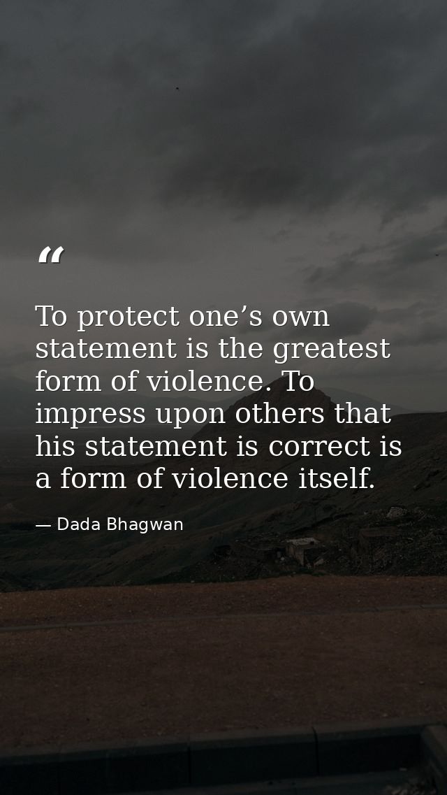 To protect one’s own statement is the greatest form of violence. To impress upon others that his statement is correct is — Dada Bhagwan
