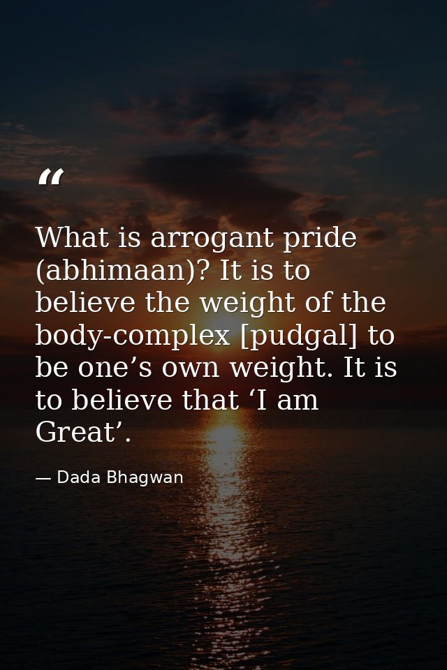 What is arrogant pride (abhimaan)? It is to believe the weight of the body-complex [pudgal] to be one’s own weight. It i — Dada Bhagwan