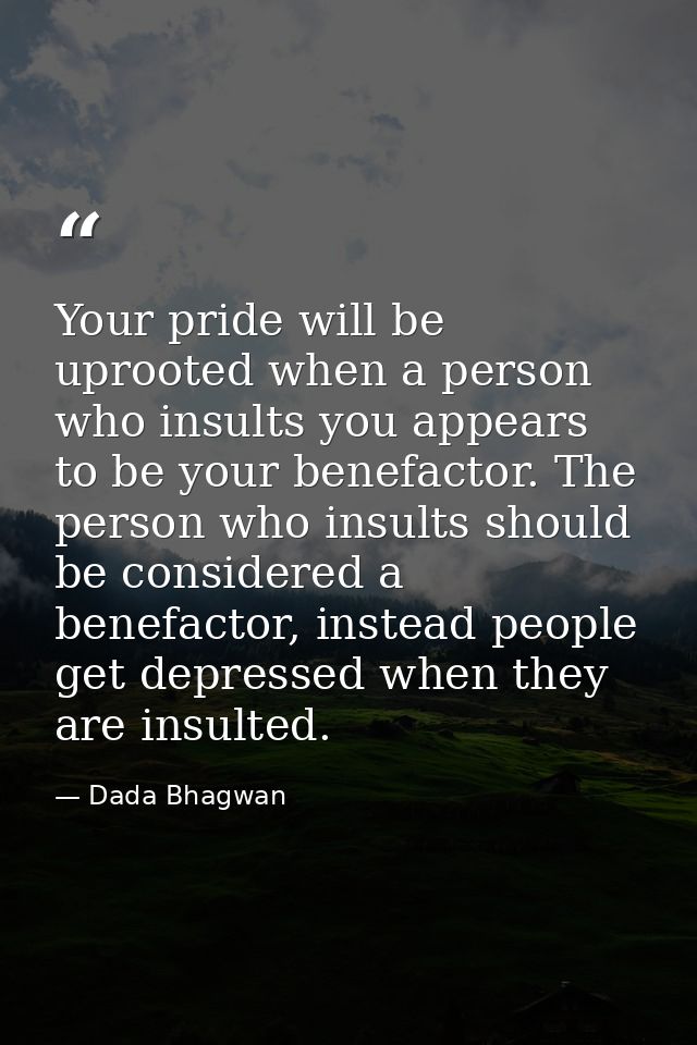 Your pride will be uprooted when a person who insults you appears to be your benefactor. The person who insults should b — Dada Bhagwan
