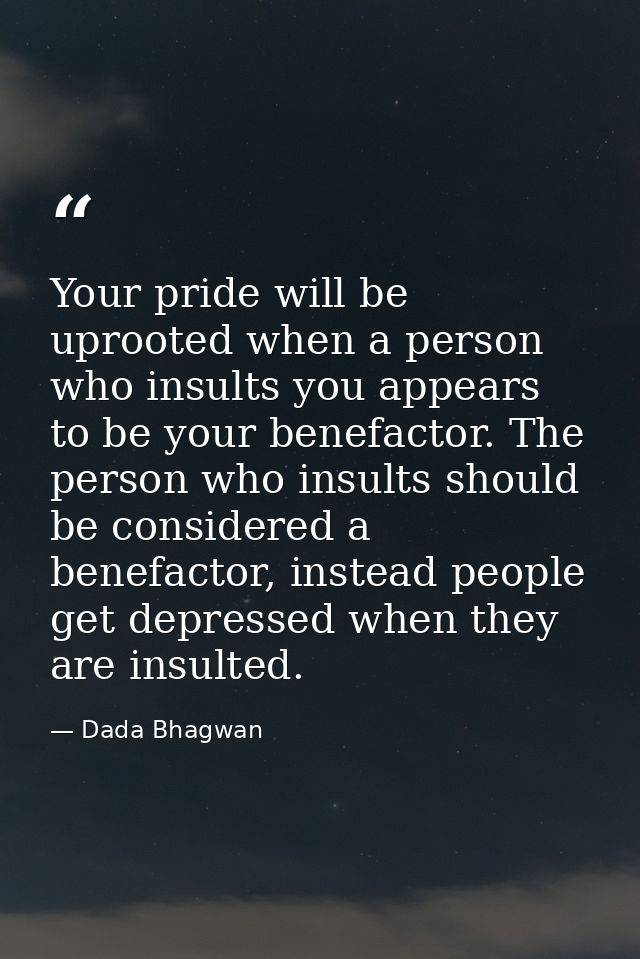 Your pride will be uprooted when a person who insults you appears to be your benefactor. The person who insults should b — Dada Bhagwan