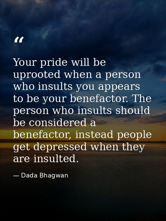 Your pride will be uprooted when a person who insults you appears to be your benefactor. The person who insults should b — Dada Bhagwan