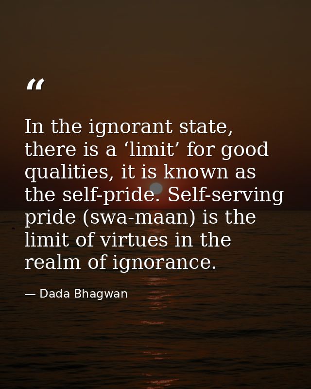 In the ignorant state, there is a ‘limit’ for good qualities, it is known as the self-pride. Self-serving pride (swa-maa — Dada Bhagwan