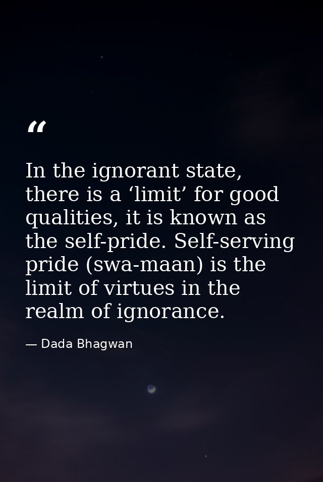 In the ignorant state, there is a ‘limit’ for good qualities, it is known as the self-pride. Self-serving pride (swa-maa — Dada Bhagwan