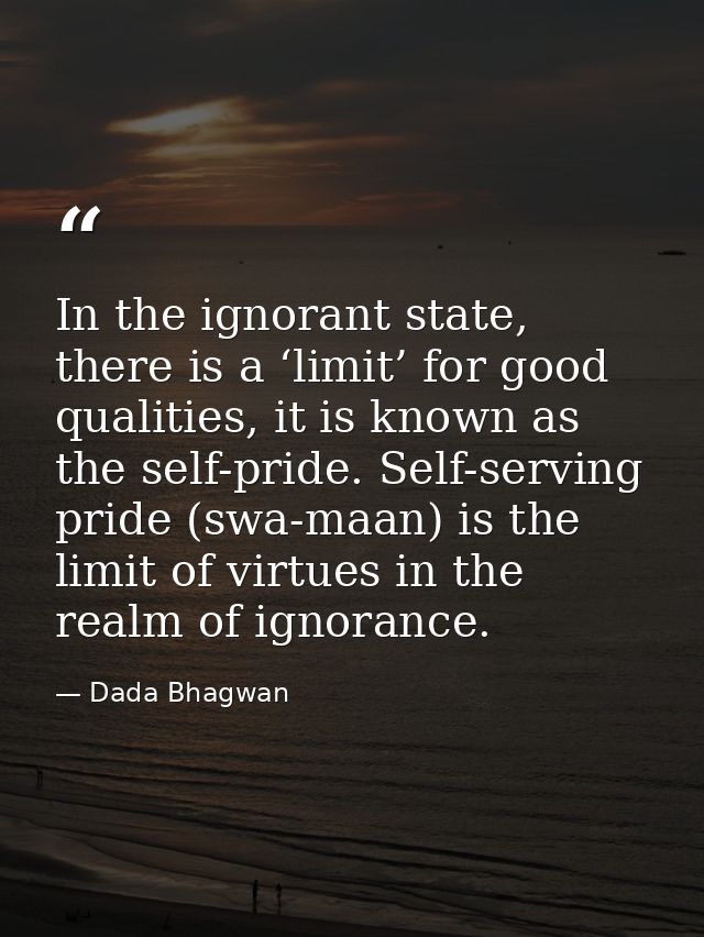 In the ignorant state, there is a ‘limit’ for good qualities, it is known as the self-pride. Self-serving pride (swa-maa — Dada Bhagwan