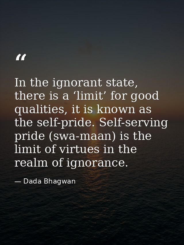 In the ignorant state, there is a ‘limit’ for good qualities, it is known as the self-pride. Self-serving pride (swa-maa — Dada Bhagwan