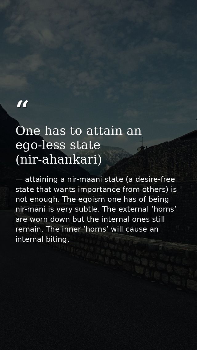 One has to attain an ego-less state (nir-ahankari) — attaining a nir-maani state (a desire-free state that wants importance from others) is not enough. The egoism one has of being nir-mani is very subtle. The external ‘horns’ are worn down but the internal ones still remain. The inner ‘horns’ will cause an internal biting.